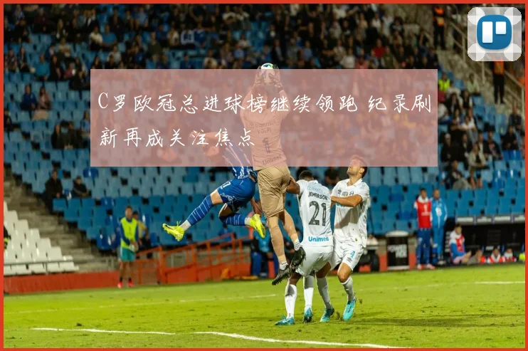 C罗欧冠总进球榜继续领跑 纪录刷新再成关注焦点