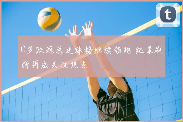 C罗欧冠总进球榜继续领跑 纪录刷新再成关注焦点