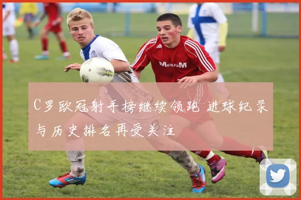 C罗欧冠射手榜继续领跑 进球纪录与历史排名再受关注