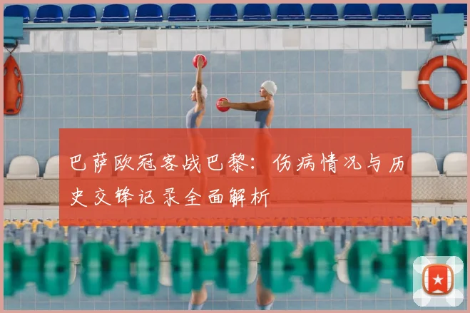 巴萨欧冠客战巴黎：伤病情况与历史交锋记录全面解析